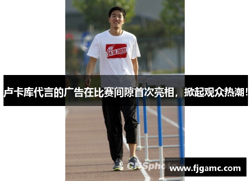 卢卡库代言的广告在比赛间隙首次亮相，掀起观众热潮！