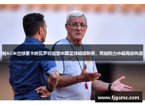 前AC米兰球星卡纳瓦罗将加盟中国足球超级联赛，震撼助力中超再掀热潮